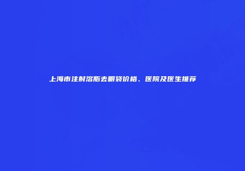 上海市注射溶脂去眼袋价格、医院及医生推荐