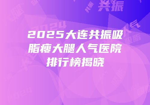 2025大连共振吸脂瘦大腿人气医院排行榜揭晓