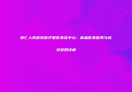 铜仁人民医院医疗整形美容中心：高端医美服务与成功案例详解
