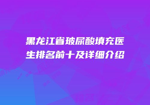 黑龙江省玻尿酸填充医生排名前十及详细介绍