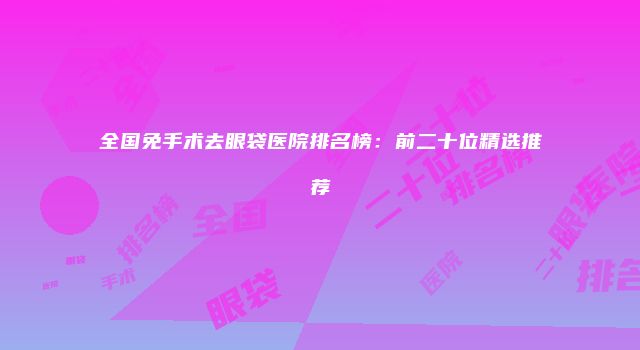 全国免手术去眼袋医院排名榜：前二十位精选推荐