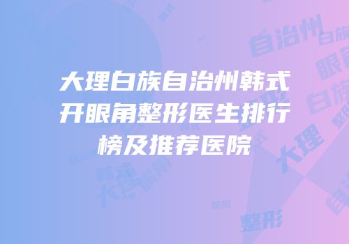 大理白族自治州韩式开眼角整形医生排行榜及推荐医院