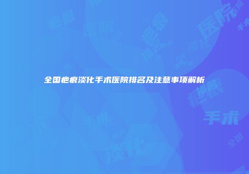 全国疤痕淡化手术医院排名及注意事项解析