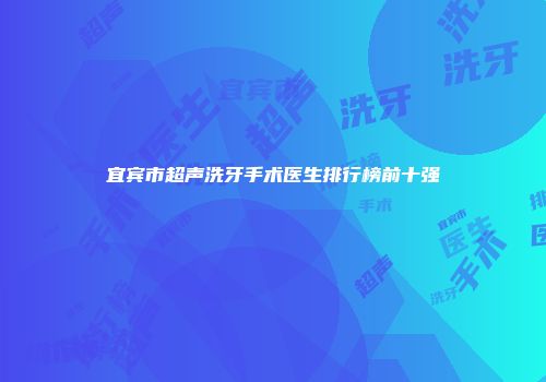 宜宾市超声洗牙手术医生排行榜前十强