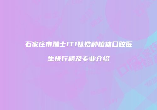 石家庄市瑞士ITI钛锆种植体口腔医生排行榜及专业介绍