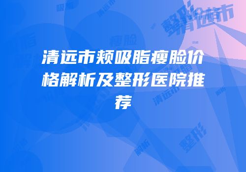 清远市颊吸脂瘦脸价格解析及整形医院推荐