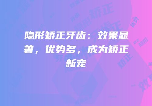 隐形矫正牙齿：效果显著，优势多，成为矫正新宠