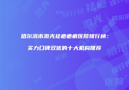 哈尔滨市激光祛疤疤痕医院排行榜：实力口碑双优的十大机构推荐