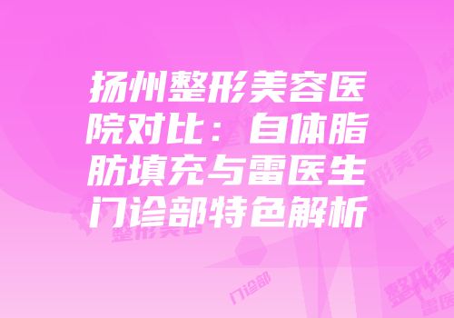 扬州整形美容医院对比：自体脂肪填充与雷医生门诊部特色解析