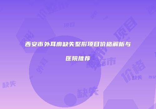 西安市外耳廓缺失整形项目价格解析与医院推荐