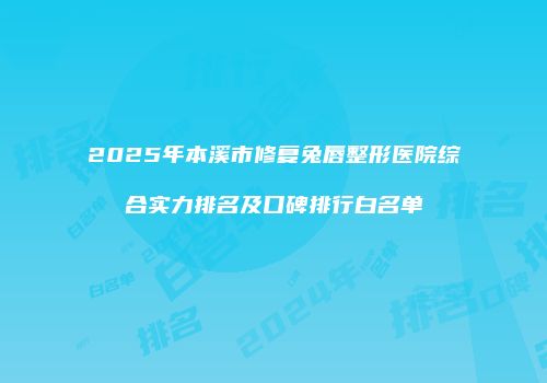 2025年本溪市修复兔唇整形医院综合实力排名及口碑排行白名单
