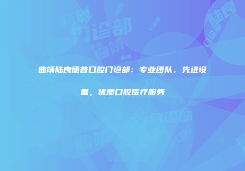 曲靖陆良德普口腔门诊部：专业团队，先进设备，优质口腔医疗服务