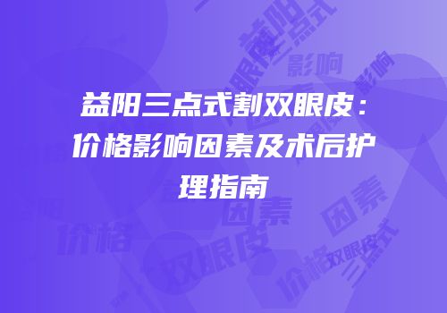 益阳三点式割双眼皮：价格影响因素及术后护理指南