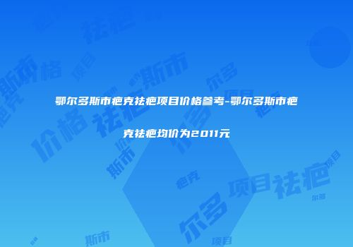 鄂尔多斯市疤克祛疤项目价格参考-鄂尔多斯市疤克祛疤均价为2011元
