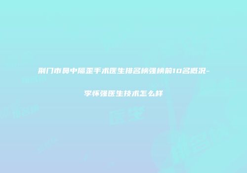 荆门市鼻中隔歪手术医生排名榜强榜前10名概况-李怀强医生技术怎么样