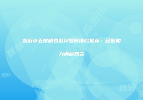 临沂市五家眼袋泪沟整形医院推荐：名医助力美丽蜕变