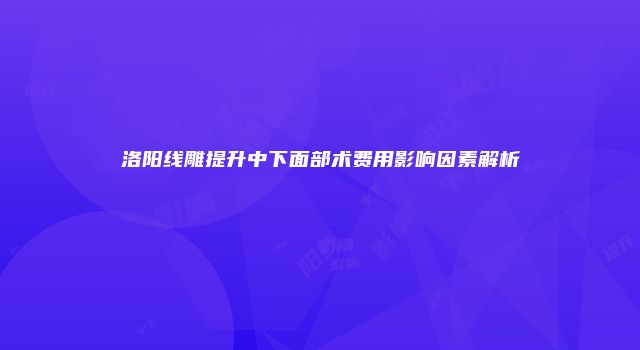 洛阳线雕提升中下面部术费用影响因素解析