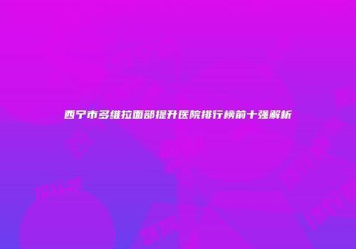 西宁市多维拉面部提升医院排行榜前十强解析
