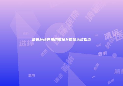 清远种植牙费用解析与医院选择指南