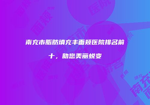 南充市脂肪填充丰面颊医院排名前十，助您美丽蜕变