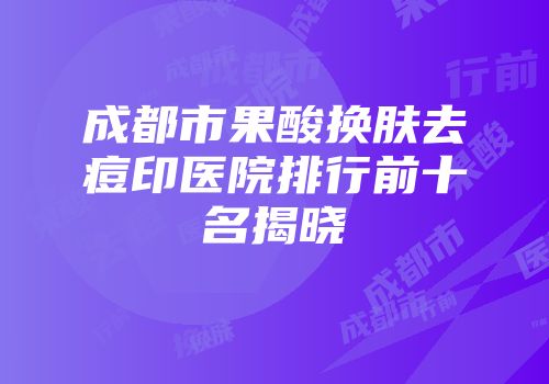 成都市果酸换肤去痘印医院排行前十名揭晓