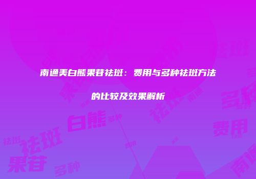 南通美白熊果苷祛斑：费用与多种祛斑方法的比较及效果解析