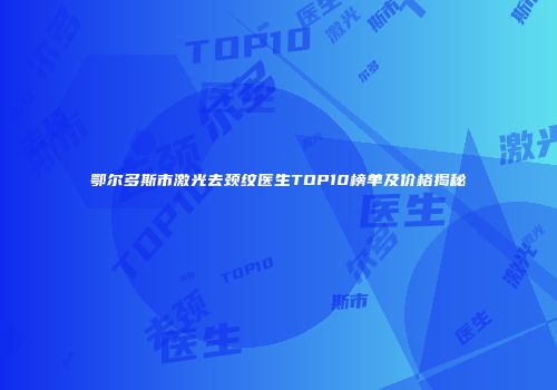鄂尔多斯市激光去颈纹医生TOP10榜单及价格揭秘