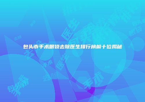包头市手术眼袋去除医生排行榜前十位揭秘