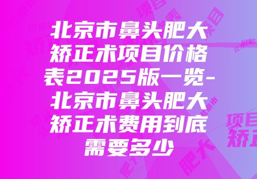 北京市鼻头肥大矫正术项目价格表2025版一览-北京市鼻头肥大矫正术费用到底需要多少