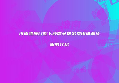 济南雅辰口腔下颌前牙拔出费用详解及服务介绍