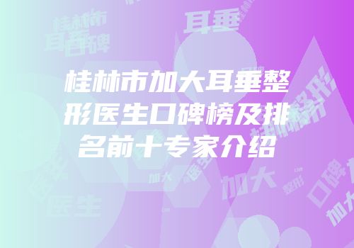 桂林市加大耳垂整形医生口碑榜及排名前十专家介绍