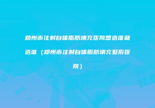 郑州市注射自体脂肪填充医院想选谁就选谁（郑州市注射自体脂肪填充整形医院）