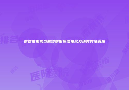 南京市泪沟型眼袋整形医院排名及填充方法解析