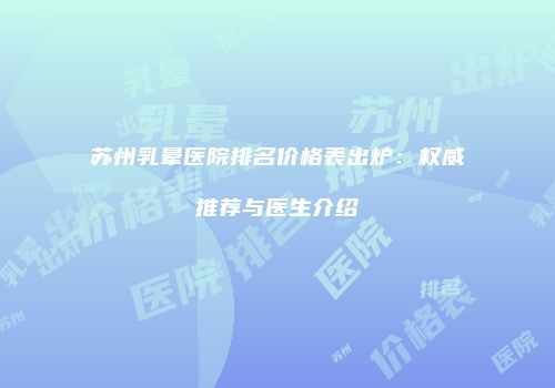 苏州乳晕医院排名价格表出炉：权威推荐与医生介绍