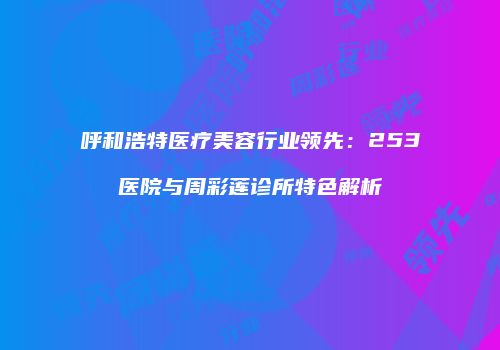 呼和浩特医疗美容行业领先：253医院与周彩莲诊所特色解析