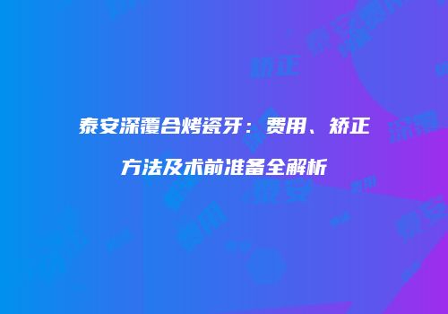 泰安深覆合烤瓷牙：费用、矫正方法及术前准备全解析