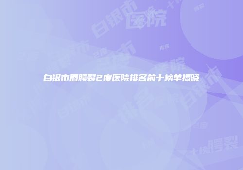 白银市唇腭裂2度医院排名前十榜单揭晓