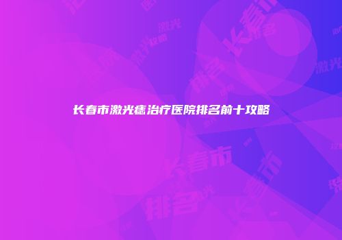 长春市激光痣治疗医院排名前十攻略