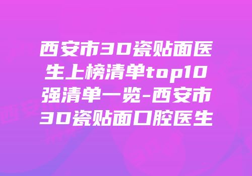 西安市3D瓷贴面医生上榜清单top10强清单一览-西安市3D瓷贴面口腔医生
