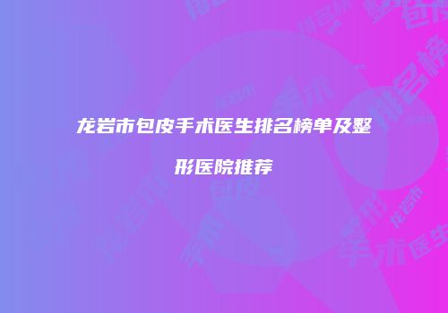龙岩市包皮手术医生排名榜单及整形医院推荐