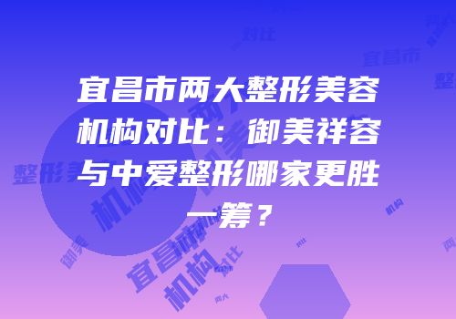 宜昌市两大整形美容机构对比：御美祥容与中爱整形哪家更胜一筹？