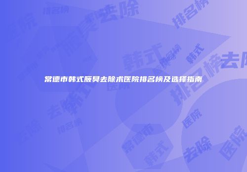 常德市韩式腋臭去除术医院排名榜及选择指南