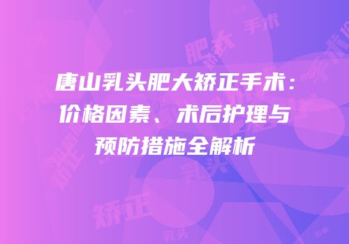 唐山乳头肥大矫正手术：价格因素、术后护理与预防措施全解析