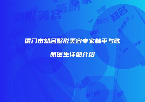 厦门市知名整形美容专家林平与陈明医生详细介绍