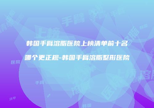 韩国手臂溶脂医院上榜清单前十名哪个更正规-韩国手臂溶脂整形医院