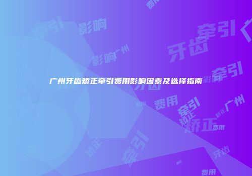 广州牙齿矫正牵引费用影响因素及选择指南