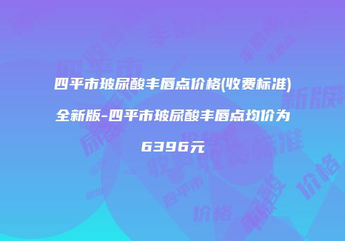 四平市玻尿酸丰唇点价格(收费标准)全新版-四平市玻尿酸丰唇点均价为6396元