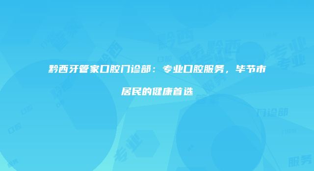 黔西牙管家口腔门诊部：专业口腔服务，毕节市居民的健康首选