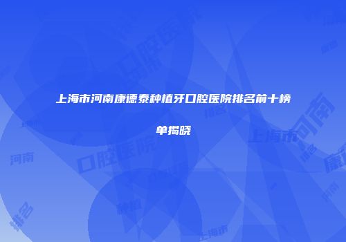 上海市河南康德泰种植牙口腔医院排名前十榜单揭晓