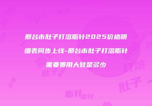 邢台市肚子打溶脂针2025价格明细表同步上线-邢台市肚子打溶脂针需要费用大致是多少